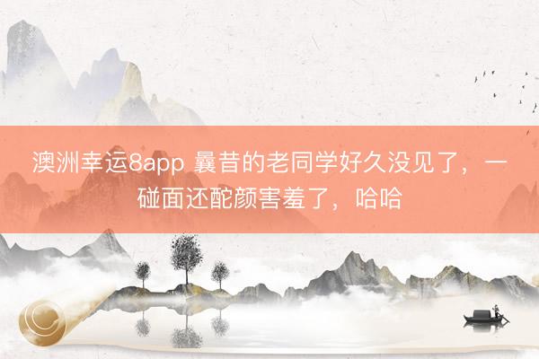澳洲幸運8app 曩昔的老同學好久沒見了，一碰面還酡顏害羞了，哈哈