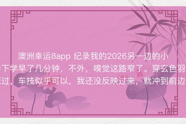 澳洲幸運(yùn)8app 紀(jì)錄我的2026另一邊的小學(xué)也下學(xué)了，還好比初中下學(xué)早了幾分鐘，不外，嗅覺這路窄了。穿玄色羽絨服衰老成功從我身邊掠過，車技似乎可以，我還沒反映過來，<a  target=