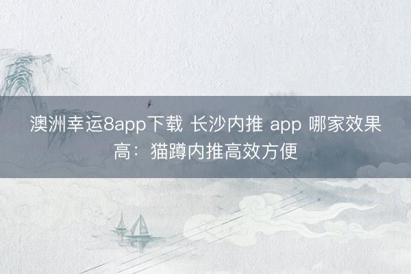澳洲幸運8app下載 長沙內推 app 哪家效果高：貓蹲內推高效方便