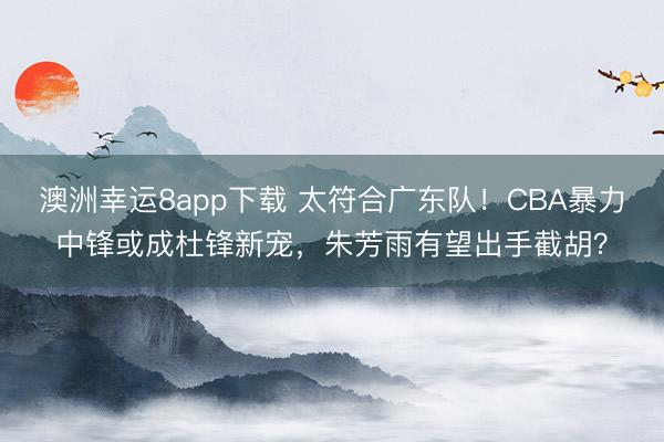 澳洲幸運8app下載 太符合廣東隊!CBA暴力中鋒或成杜鋒新寵,朱芳雨有望出手截胡?