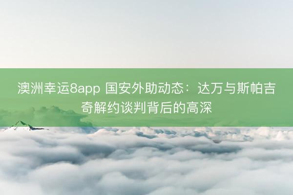 澳洲幸運8app 國安外助動態:達萬與斯帕吉奇解約談判背后的高深