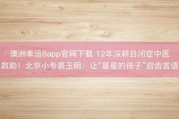 澳洲幸運8app官網下載 12年深耕自閉癥中醫救助！北京小專裘玉明：讓“星星的孩子”啟齒言語
