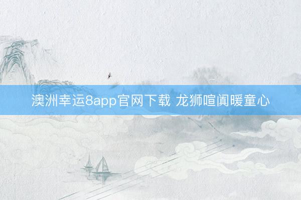澳洲幸運8app官網(wǎng)下載 龍獅喧闐暖童心