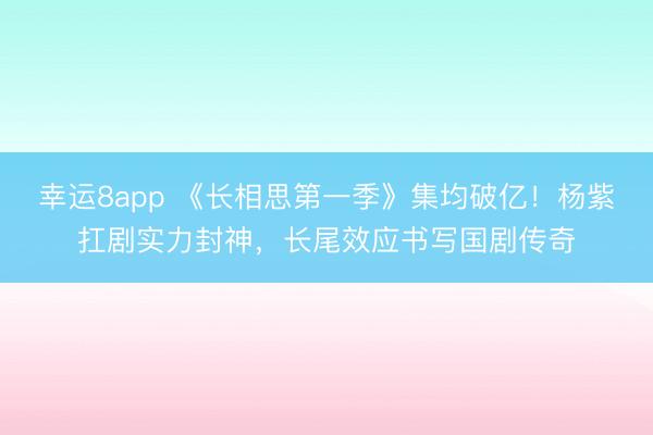 幸運8app 《長相思第一季》集均破億!楊紫扛劇實力封神,長尾效應書寫國劇傳奇