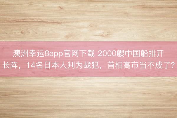 澳洲幸運8app官網下載 2000艘中國船排開長陣，14名日本人判為戰(zhàn)犯，首相高市當不成了？