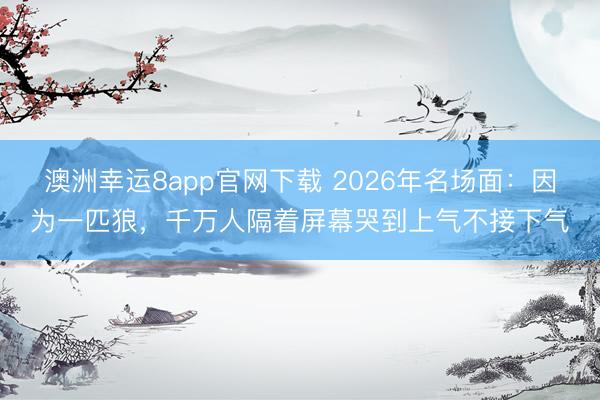 澳洲幸運(yùn)8app官網(wǎng)下載 2026年名場(chǎng)面:因?yàn)橐黄ダ牵f人隔著屏幕哭到上氣不接下氣