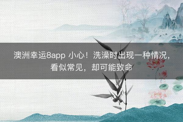 澳洲幸運8app 小心!洗澡時出現一種情況,看似常見,卻可能致命