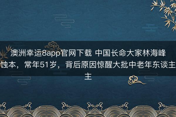 澳洲幸運(yùn)8app官網(wǎng)下載 中國(guó)長(zhǎng)命大家林海峰蝕本,常年51歲,背后原因驚醒大批中老年?yáng)|談主